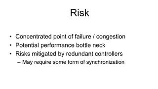 Risk
•  Concentrated point of failure / congestion
•  Potential performance bottle neck
•  Risks mitigated by redundant controllers
–  May require some form of synchronization
 