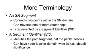More Terminology
•  An SR Segment
–  Connects two points within the SR domain
–  Can traverse one or more router hops
–  Is represented by a Segment Identifier (SID)
•  A Segment Identifier (SID)
–  Identifies the path fragment that the packet follows
–  Can have node-local or domain-wide (a.k.a., global)
significance
 
