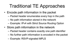 Traditional TE Approaches
•  Encode path information in the packet
–  Packet header enumerates every hop in the path
–  No path information stored in the network
–  Example: IPv4 with Strict Source Routing Option
•  Store path information in the network
–  Packet header contains exactly one path identifier
–  No further path information is encoded in the packet
–  Example: RSVP-signaled MPLS
 