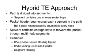 Hybrid TE Approach
•  Path is divided into segments
–  Segment contains one or more router hops
•  Packet header enumerates each segment in the path
–  But it does not necessarily enumerate every node
•  Network contains enough state to forward the packet
through multi-node segments
•  Examples
–  IPv4 Loose Source Routing Option
–  IPv6 Routing Extension Header
–  Segment Routing
 