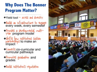 ✦Yield tool - access and diversity

✦Builds an infrastructure to engage
every week, every semester

✦Provides a developmental, multi-
year program model

✦Shifts how institutions sustain
partnerships to make an
impact

✦Connects co-curricular and
curricular pathways

✦Promotes graduation and
grades

✦Builds institution’s reputation
Why Does The Bonner
Program Matter?
 