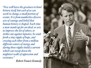 “Few will have the greatness to bend
history itself, but each of us can
work to change a small portion of
events. It is from numberless diverse
acts of courage and belief that
human history is shaped. Each time
a man stands up for an ideal, or acts
to improve the lot of others, or
strikes out against injustice, he sends
forth a tiny ripple of hope, and
crossing each other from a million
diﬀerent centers of energy and
daring those ripples build a current
which can sweep down the
mightiest walls of oppression and
resistance.” $
Robert Francis Kennedy
 