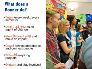 ✴Engage every week, every
semester

✴Develop and grow as an
agent of change

✴Serve legitimate needs and
make an impact

✴Connect service and studies,
and connect people

✴Accomplish inspiring
projects!

✴Graduate and stay involved
What does a
Bonner do?
 