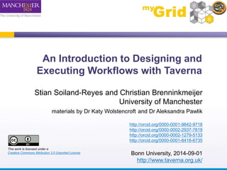 An Introduction to Designing and 
Executing Workflows with Taverna 
Stian Soiland-Reyes and Christian Brenninkmeijer 
University of Manchester 
materials by Dr Katy Wolstencroft and Dr Aleksandra Pawlik 
http://orcid.org/0000-0001-9842-9718 
http://orcid.org/0000-0002-2937-7819 
http://orcid.org/0000-0002-1279-5133 
http://orcid.org/0000-0001-8418-6735 
Bonn University, 2014-09-01 
http://www.taverna.org.uk/ 
This work is licensed under a 
Creative Commons Attribution 3.0 Unported License 
 
