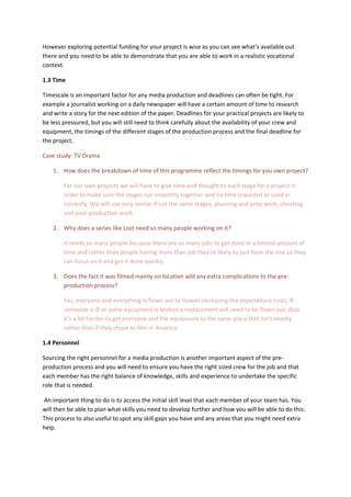 However exploring potential funding for your project is wise as you can see what’s available out
there and you need to be able to demonstrate that you are able to work in a realistic vocational
context.
1.3 Time
Timescale is an important factor for any media production and deadlines can often be tight. For
example a journalist working on a daily newspaper will have a certain amount of time to research
and write a story for the next edition of the paper. Deadlines for your practical projects are likely to
be less pressured, but you will still need to think carefully about the availability of your crew and
equipment, the timings of the different stages of the production process and the final deadline for
the project.
Case study: TV Drama
1. How does the breakdown of time of this programme reflect the timings for you own project?
For our own projects we will have to give time and thought to each stage for a project in
order to make sure the stages run smoothly together and no time is wasted or used in
correctly. We will use very similar if not the same stages, planning and prep work, shooting
and post-production work.
2. Why does a series like Lost need so many people working on it?
It needs so many people because there are so many jobs to get done in a limited amount of
time and rather than people having more than job they’re likely to just have the one so they
can focus on it and get it done quickly.
3. Does the fact it was filmed mainly on location add any extra complications to the pre-
production process?
Yes, everyone and everything is flown out to Hawaii increasing the expenditure costs. If
someone is ill or some equipment is broken a replacement will need to be flown out. Also
it’s a lot harder to get everyone and the equipment to the same place that isn’t nearby
rather than if they chose to film in America.
1.4 Personnel
Sourcing the right personnel for a media production is another important aspect of the pre-
production process and you will need to ensure you have the right sized crew for the job and that
each member has the right balance of knowledge, skills and experience to undertake the specific
role that is needed.
An important thing to do is to access the initial skill level that each member of your team has. You
will then be able to plan what skills you need to develop further and how you will be able to do this.
This process to also useful to spot any skill gaps you have and any areas that you might need extra
help.
 