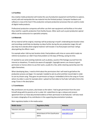 1.5 Facilities
Any creative media production will involve the use of production equipment and facilities to capture,
record, edit and manipulate the raw material into the finished product. Computer hardware and
software is now at the heart if the production and post-production processes that are used to create
all digital media products.
Professional production companies will either use their own equipment and facilities or hire what
they need for a specific production from facility houses. Other work such as post-production special
effects can be outsources to a specialist company.
1.6 Materials
All my material will be original, meaning I will be producing it myself. Undertaking test location shots
and recordings could help me develop my ideas further during the pre-production stage; this will
also help me to decide which original material I will include in my final project and how I will go
about getting the effects I want.
For example when I did my test location shots I had problems with mise en scene which made me
rethink my locations so I didn’t have that problem on the days of filming, saving me time.
If I wanted to use some existing materials such as photos, sound or film footage sourced from the
internet or elsewhere, I’ll need to be aware of copyright. Copyright owners can choose to grant
permission or license others to use their work, usually for a fee, while retaining ownership over the
rights themselves.
When developing ideas, I need to think about the permissions that I will need to get before the
production process can begin. For example I needed to ask my artist and their record label in order
to use my chosen song. They gave me permission as long as I embedded a link to the song on iTunes
where my video is used, for example when I upload my final video to YouTube I will add a link to the
songs iTunes in the description.
1.7 Contributors
My contributors are my actors, also known as the talent. I had to get permission from the actor
himself along with his parents as he is under 18. I asked them to sign a release and consent
agreement form so I have documented evidence of their permission to be featured. I will also need
to create a biography of my contributors in the supporting documentation I produce.
Main regulatory bodies in the media sector.
Media Sector Regulatory Body Website
Television and radio Ofcom www.ofcom.org.uk
Film British Board of Film Classification
(bbfc)
www.bbfc.co.uk
 
