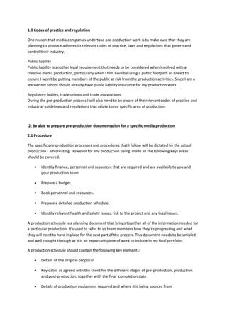 1.9 Codes of practice and regulation
One reason that media companies undertake pre-production work is to make sure that they are
planning to produce adheres to relevant codes of practice, laws and regulations that govern and
control their industry.
Public liability
Public liability is another legal requirement that needs to be considered when involved with a
creative media production, particularly when I film I will be using a public footpath so I need to
ensure I won’t be putting members of the public at risk from the production activities. Since I am a
learner my school should already have public liability insurance for my production work.
Regulatory bodies, trade unions and trade associations
During the pre-production process I will also need to be aware of the relevant codes of practice and
industrial guidelines and regulations that relate to my specific area of production.
2. Be able to prepare pre-production documentation for a specific media production
2.1 Procedure
The specific pre-production processes and procedures that I follow will be dictated by the actual
production I am creating. However for any production being made all the following keys areas
should be covered.
• Identify finance, personnel and resources that are required and are available to you and
your production team.
• Prepare a budget.
• Book personnel and resources.
• Prepare a detailed production schedule.
• Identify relevant health and safety issues, risk to the project and any legal issues.
A production schedule is a planning document that brings together all of the information needed for
a particular production. It’s used to refer to so team members how they’re progressing and what
they will need to have in place for the next part of the process. This document needs to be setialed
and well thought through as it is an important piece of work to include in my final portfolio.
A production schedule should contain the following key elements:
• Details of the original proposal
• Key dates as agreed with the client for the different stages of pre-production, production
and post-production, together with the final completion date
• Details of production equipment required and where it is being sources from
 