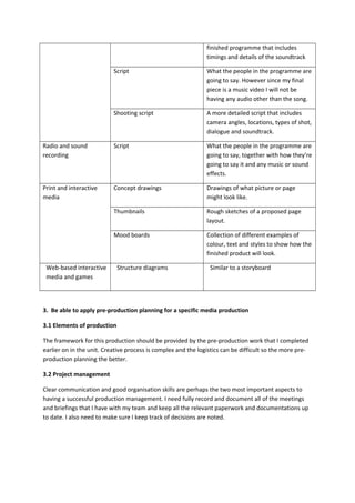 finished programme that includes
timings and details of the soundtrack
Script What the people in the programme are
going to say. However since my final
piece is a music video I will not be
having any audio other than the song.
Shooting script A more detailed script that includes
camera angles, locations, types of shot,
dialogue and soundtrack.
Radio and sound
recording
Script What the people in the programme are
going to say, together with how they’re
going to say it and any music or sound
effects.
Print and interactive
media
Concept drawings Drawings of what picture or page
might look like.
Thumbnails Rough sketches of a proposed page
layout.
Mood boards Collection of different examples of
colour, text and styles to show how the
finished product will look.
Web-based interactive
media and games
Structure diagrams Similar to a storyboard
3. Be able to apply pre-production planning for a specific media production
3.1 Elements of production
The framework for this production should be provided by the pre-production work that I completed
earlier on in the unit. Creative process is complex and the logistics can be difficult so the more pre-
production planning the better.
3.2 Project management
Clear communication and good organisation skills are perhaps the two most important aspects to
having a successful production management. I need fully record and document all of the meetings
and briefings that I have with my team and keep all the relevant paperwork and documentations up
to date. I also need to make sure I keep track of decisions are noted.
 