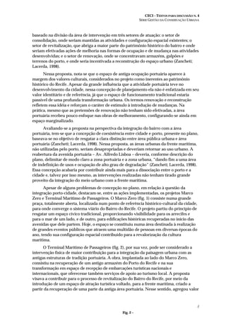 CECI – TEXTOS PARA DISCUSSÃO N. 4
SÉRIE GESTÃO DA CONSERVAÇÃO URBANA
8
baseado na divisão da área de intervenção em três setores de atuação: o setor de
consolidação, onde seriam mantidas as atividades e configuração espacial existentes; o
setor de revitalização, que abriga a maior parte do patrimônio histórico do bairro e onde
seriam efetivadas ações de melhoria nas formas de ocupação e de mudança nas atividades
desenvolvidas; e o setor de renovação, onde se concentravam armazéns, galpões e
terrenos do porto, e onde seria incentivada a reconstrução do espaço urbano (Zancheti;
Lacerda, 1998).
Nessa proposta, nota-se que o espaço de antiga ocupação portuária aparece à
margem dos valores culturais, considerados no projeto como inerentes ao patrimônio
histórico do Recife. Apesar da grande influência que a atividade portuária teve no
desenvolvimento da cidade, nessa concepção de planejamento ela não é enfatizada em seu
valor identitário e de referência, já que o espaço de funcionamento tradicional estaria
passível de uma profunda transformação urbana. Os termos renovação e reconstrução
refletem essa idéia e reforçam o caráter de estímulo à introdução de mudanças. Na
prática, mesmo que as pretensões de renovação não tenham sido efetivadas, a área
portuária recebeu pouco enfoque nas obras de melhoramento, configurando-se ainda em
espaço marginalizado.
Avaliando-se a proposta na perspectiva da integração do bairro com a área
portuária, tem-se que a concepção de coexistência entre cidade e porto, presente no plano,
baseava-se no objetivo de resgatar a clara distinção entre área pública urbana e área
portuária (Zancheti; Lacerda, 1998). Nessa proposta, as áreas urbanas da frente marítima,
não utilizadas pelo porto, seriam desapropriadas e deveriam retornar ao uso urbano. A
reabertura da avenida portuária – Av. Alfredo Lisboa – deveria, conforme descrição do
plano, delimitar de modo claro a zona portuária e a zona urbana, “dando fim a uma área
de indefinição de usos e ocupação de alto grau de degradação” (Zancheti; Lacerda, 1998).
Essa concepção acabaria por contribuir ainda mais para a dissociação entre o porto e a
cidade e, talvez por isso mesmo, as intervenções realizadas não tenham tirado grande
proveito da integração do meio urbano com a frente marítima.
Apesar de alguns problemas de concepção no plano, em relação à questão da
integração porto-cidade, destacam-se, entre as ações implementadas, os projetos Marco
Zero e Terminal Marítimo de Passageiros. O Marco Zero (fig. 1) consiste numa grande
praça, totalmente aberta, localizada num ponto de referência histórico-cultural da cidade,
para onde converge o sistema viário do Bairro do Recife. O projeto partiu do princípio de
resgatar um espaço cívico tradicional, proporcionando visibilidade para os arrecifes e
para o mar de um lado, e de outro, para edificações históricas recuperadas no início das
avenidas que dele partem. Hoje, o espaço se constituiu numa área destinada à realização
de grandes eventos públicos que atraem uma multidão de pessoas em diversas épocas do
ano, tendo sua configuração espacial contribuído para a revalorização da cultura
marítima.
O Terminal Marítimo de Passageiros (fig. 2), por sua vez, pode ser considerado a
intervenção física de maior contribuição para a integração da paisagem urbana com as
antigas estruturas de tradição portuária. A obra, implantada ao lado do Marco Zero,
consistiu na recuperação de um antigo armazém do Porto do Recife e na sua
transformação em espaço de recepção de embarcações turísticas nacionais e
internacionais, que oferecesse também serviços de apoio ao turismo local. A proposta
visava a contribuir para o processo de revitalização do Bairro do Recife, por meio da
introdução de um espaço de atração turística voltado, para a frente marítima, criado a
partir da recuperação de uma parte da antiga área portuária. Nesse sentido, agregou valor
Fig. 2 –
 