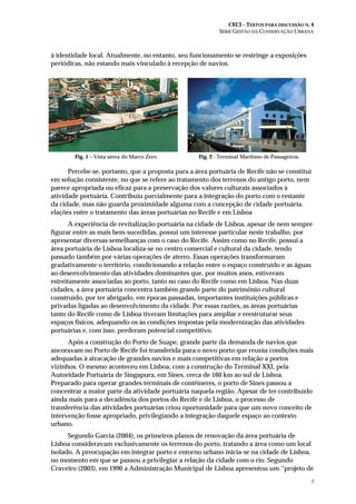 CECI – TEXTOS PARA DISCUSSÃO N. 4
SÉRIE GESTÃO DA CONSERVAÇÃO URBANA
9
à identidade local. Atualmente, no entanto, seu funcionamento se restringe a exposições
periódicas, não estando mais vinculado à recepção de navios.
Fig. 1 – Vista aérea do Marco Zero Fig. 2 - Terminal Marítimo de Passageiros.
Percebe-se, portanto, que a proposta para a área portuária de Recife não se constitui
em solução consistente, no que se refere ao tratamento dos terrenos do antigo porto, nem
parece apropriada ou eficaz para a preservação dos valores culturais associados à
atividade portuária. Contribuiu parcialmente para a integração do porto com o restante
da cidade, mas não guarda proximidade alguma com a concepção de cidade portuária.
elações entre o tratamento das áreas portuárias no Recife e em Lisboa
A experiência de revitalização portuária na cidade de Lisboa, apesar de nem sempre
figurar entre as mais bem-sucedidas, possui um interesse particular neste trabalho, por
apresentar diversas semelhanças com o caso do Recife. Assim como no Recife, possui a
área portuária de Lisboa localiza-se no centro comercial e cultural da cidade, tendo
passado também por várias operações de aterro. Essas operações transformaram
gradativamente o território, condicionando a relação entre o espaço construído e as águas
ao desenvolvimento das atividades dominantes que, por muitos anos, estiveram
estreitamente associadas ao porto, tanto no caso do Recife como em Lisboa. Nas duas
cidades, a área portuária concentra também grande parte do patrimônio cultural
construído, por ter abrigado, em épocas passadas, importantes instituições públicas e
privadas ligadas ao desenvolvimento da cidade. Por essas razões, as áreas portuárias
tanto do Recife como de Lisboa tiveram limitações para ampliar e reestruturar seus
espaços físicos, adequando-os às condições impostas pela modernização das atividades
portuárias e, com isso, perderam potencial competitivo.
Após a construção do Porto de Suape, grande parte da demanda de navios que
ancoravam no Porto de Recife foi transferida para o novo porto que reunia condições mais
adequadas à atracação de grandes navios e mais competitivas em relação a portos
vizinhos. O mesmo aconteceu em Lisboa, com a construção do Terminal XXI, pela
Autoridade Portuária de Singapura, em Sines, cerca de 160 km ao sul de Lisboa.
Preparado para operar grandes terminais de contêineres, o porto de Sines passou a
concentrar a maior parte da atividade portuária naquela região. Apesar de ter contribuído
ainda mais para a decadência dos portos do Recife e de Lisboa, o processo de
transferência das atividades portuárias criou oportunidade para que um novo conceito de
intervenção fosse apropriado, privilegiando a integração daquele espaço ao contexto
urbano.
Segundo Garcia (2004), os primeiros planos de renovação da área portuária de
Lisboa consideravam exclusivamente os terrenos do porto, tratando a área como um local
isolado. A preocupação em integrar porto e entorno urbano inicia-se na cidade de Lisboa,
no momento em que se passou a privilegiar a relação da cidade com o rio. Segundo
Craveiro (2003), em 1990 a Administração Municipal de Lisboa apresentou um “projeto de
 