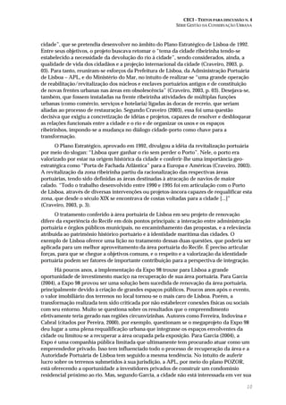 CECI – TEXTOS PARA DISCUSSÃO N. 4
SÉRIE GESTÃO DA CONSERVAÇÃO URBANA
10
cidade”, que se pretendia desenvolver no âmbito do Plano Estratégico de Lisboa de 1992.
Entre seus objetivos, o projeto buscava retomar o “tema da cidade ribeirinha tendo-se
estabelecido a necessidade da devolução do rio à cidade”, sendo considerados, ainda, a
qualidade de vida dos cidadãos e a projeção internacional da cidade (Craveiro, 2003, p.
03). Para tanto, reuniram-se esforços da Prefeitura de Lisboa, da Administração Portuária
de Lisboa – APL, e do Ministério do Mar, no intuito de realizar-se “uma grande operação
de reabilitação/revitalização dos núcleos e enclaves portuários antigos e de constituição
de novas frentes urbanas nas áreas em obsolescência” (Craveiro, 2003, p. 03). Desejava-se,
também, que fossem instaladas na frente ribeirinha atividades de múltiplas funções
urbanas (como comércio, serviços e hotelaria) ligadas às docas de recreio, que seriam
aliadas ao processo de restauração. Segundo Craveiro (2003), essa foi uma questão
decisiva que exigiu a concretização de idéias e projetos, capazes de resolver e desbloquear
as relações funcionais entre a cidade e o rio e de organizar os usos e os espaços
ribeirinhos, impondo-se a mudança no diálogo cidade-porto como chave para a
transformação.
O Plano Estratégico, aprovado em 1992, divulgou a idéia da revitalização portuária
por meio do slogan: “Lisboa quer ganhar o rio sem perder o Porto”. Nele, o porto era
valorizado por estar na origem histórica da cidade e conferir-lhe uma importância geo-
estratégica como “Porta de Fachada Atlântica” para a Europa e Américas (Craveiro, 2003).
A revitalização da zona ribeirinha partiu da racionalização das respectivas áreas
portuárias, tendo sido definidas as áreas destinadas à atracação de navios de maior
calado. “Todo o trabalho desenvolvido entre 1990 e 1995 foi em articulação com o Porto
de Lisboa, através de diversas intervenções ou projetos-âncora capazes de requalificar esta
zona, que desde o século XIX se encontrava de costas voltadas para a cidade [...]”
(Craveiro, 2003, p. 3).
O tratamento conferido à área portuária de Lisboa em seu projeto de renovação
difere da experiência do Recife em dois pontos principais: a interação entre administração
portuária e órgãos públicos municipais, no encaminhamento das propostas, e a relevância
atribuída ao patrimônio histórico portuário e à identidade marítima das cidades. O
exemplo de Lisboa oferece uma lição no tratamento dessas duas questões, que poderia ser
aplicada para um melhor aproveitamento da área portuária do Recife. É preciso articular
forças, para que se chegue a objetivos comuns, e o respeito e a valorização da identidade
portuária podem ser fatores de importante contribuição para a perspectiva de integração.
Há poucos anos, a implementação da Expo 98 trouxe para Lisboa a grande
oportunidade de investimento maciço na recuperação de sua área portuária. Para Garcia
(2004), a Expo 98 provou ser uma solução bem sucedida de renovação da área portuária,
principalmente devido à criação de grandes espaços públicos. Poucos anos após o evento,
o valor imobiliário dos terrenos no local tornou-se o mais caro de Lisboa. Porém, a
transformação realizada tem sido criticada por não estabelecer conexões físicas ou sociais
com seu entorno. Muito se questiona sobre os resultados que o empreendimento
efetivamente teria gerado nas regiões circunvizinhas. Autores como Ferreira, Indovina e
Cabral (citados por Pereira, 2000), por exemplo, questionam se o megaprojeto da Expo 98
deu lugar a uma plena requalificação urbana que integrasse os espaços envolventes da
cidade ou limitou-se a recuperar a área ocupada pela exposição. Para Garcia (2004), a
Expo é uma companhia pública limitada que ultimamente tem procurado atuar como um
empreendedor privado. Isso tem influenciado todo o processo de recuperação da área e a
Autoridade Portuária de Lisboa tem seguido a mesma tendência. No intuito de auferir
lucro sobre os terrenos submetidos à sua jurisdição, a APL, por meio do plano POZOR,
está oferecendo a oportunidade a investidores privados de construir um condomínio
residencial próximo ao rio. Mas, segundo Garcia, a cidade não está interessada em ver sua
 
