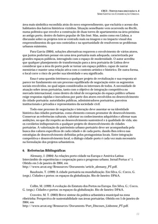 CECI – TEXTOS PARA DISCUSSÃO N. 4
SÉRIE GESTÃO DA CONSERVAÇÃO URBANA
11
área mais simbólica escondida atrás do novo empreendimento, que excluiria o acesso dos
habitantes dos bairros históricos vizinhos. Situação semelhante vem ocorrendo no Recife,
numa polêmica que envolve a construção de duas torres de apartamentos na área próxima
ao antigo porto, dentro do bairro popular de São José. Mas, assim como em Lisboa, a
discussão sobre os projetos tem se centrado mais na imagem e no impacto visual dos
empreendimentos do que nos conteúdos e na oportunidade de resolverem-se problemas
urbanos existentes.
Para Garcia (2004), soluções alternativas requerem o envolvimento de vários atores,
que juntos poderiam pensar em uma área portuária mais adequada, caracterizada por
grandes espaços públicos, interagindo com o espaço de modernidade. O autor acredita
que qualquer planejamento de transformação para a área portuária de Lisboa deve
considerar que a área do porto pode se tornar um espaço público, capaz de narrar
memórias e manter uma relação ativa com o contexto artístico e histórico. De outra forma,
o local corre o risco de perder sua identidade e seu significado.
Essa é uma questão intrínseca a qualquer projeto de revitalização e sua resposta só
parece ter fundamento em um processo equilibrado de negociação entre os segmentos
sociais envolvidos, no qual sejam considerados os interesses de todos. A necessidade de
atuação sobre áreas portuárias, tanto com o objetivo de integração competitiva no
mercado internacional, como dentro do ideal de recuperação do espaço público urbano
exige respostas rápidas e inovadoras por parte dos atores envolvidos no desenvolvimento
da cidade-portuária: autoridades públicas, administradores portuários, parceiros
institucionais e privados e representantes da sociedade civil.
Todo esse processo de negociação e interação deve assentar-se na identidade
histórica das cidades portuárias, como elemento comum promotor de desenvolvimento.
Conservar as referências culturais, valorizar os conhecimentos adquiridos e afirmar suas
ambições, no que diz respeito ao desenvolvimento sustentável e à qualidade de vida, são
os corolários indispensáveis a qualquer projeto de desenvolvimento de cidades
portuárias. A valorização do patrimônio urbano-portuário deve ser acompanhada pela
busca dos valores específicos de cada cidade e de cada porto, dando-lhes relevo nas
estratégias de desenvolvimento definidas pelos protagonistas locais. Entre integração
competitiva e desenvolvimento local, o diálogo cidade-porto é cada vez mais necessário
na formulação dos projetos urbanísticos.
6. Referências Bibliográficas
Alemany, J. (2004) As relações porto-cidade na Europa e América Latina:
Intercâmbio de experiências e cooperação para o progresso urbano. Jornal Portus n° 1.
Obtido em 5 de janeiro de 2004, em
http://www.arcat.org/Ressources/Documents/article_alemany_PT.pdf.
Baudouin, T. (1999) A cidade portuária na mundialização. Em Silva, G.; Cocco, G.
(orgs.). Cidades e portos: os espaços da globalização. Rio de Janeiro: DP&A.
Collin, M. (1999) A evolução do Estatuto dos Portos na Europa. Em Silva, G.; Cocco,
G. (orgs.). Cidades e portos: os espaços da globalização. Rio de Janeiro: DP&A.
Craveiro, M. T. (2003) Breve síntese da política urbanística municipal na zona
ribeirinha: Perspectiva de sustentabilidade nas áreas portuárias. Obtido em 5 de janeiro de
2004, em
http://www.arcat.org/Ressources/Documents/Port_Discours_Lisbonne_PT.pdf.
 