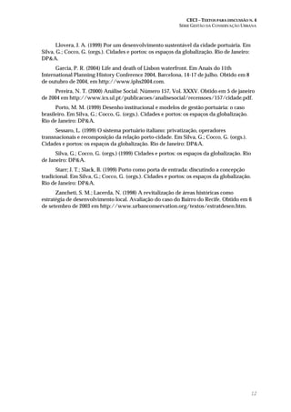 CECI – TEXTOS PARA DISCUSSÃO N. 4
SÉRIE GESTÃO DA CONSERVAÇÃO URBANA
12
Llovera, J. A. (1999) Por um desenvolvimento sustentável da cidade portuária. Em
Silva, G.; Cocco, G. (orgs.). Cidades e portos: os espaços da globalização. Rio de Janeiro:
DP&A.
Garcia, P. R. (2004) Life and death of Lisbon waterfront. Em Anais do 11th
International Planning History Conference 2004, Barcelona, 14-17 de julho. Obtido em 8
de outubro de 2004, em http://www.iphs2004.com.
Pereira, N. T. (2000) Análise Social. Número 157, Vol. XXXV. Obtido em 5 de janeiro
de 2004 em http://www.ics.ul.pt/publicacoes/analisesocial/recensoes/157/cidade.pdf.
Porto, M. M. (1999) Desenho institucional e modelos de gestão portuária: o caso
brasileiro. Em Silva, G.; Cocco, G. (orgs.). Cidades e portos: os espaços da globalização.
Rio de Janeiro: DP&A.
Sessaro, L. (1999) O sistema portuário italiano: privatização, operadores
transnacionais e recomposição da relação porto-cidade. Em Silva, G.; Cocco, G. (orgs.).
Cidades e portos: os espaços da globalização. Rio de Janeiro: DP&A.
Silva, G.; Cocco, G. (orgs.) (1999) Cidades e portos: os espaços da globalização. Rio
de Janeiro: DP&A.
Starr; J. T.; Slack, B. (1999) Porto como porta de entrada: discutindo a concepção
tradicional. Em Silva, G.; Cocco, G. (orgs.). Cidades e portos: os espaços da globalização.
Rio de Janeiro: DP&A.
Zancheti, S. M.; Lacerda, N. (1998) A revitalização de áreas históricas como
estratégia de desenvolvimento local. Avaliação do caso do Bairro do Recife. Obtido em 6
de setembro de 2003 em http://www.urbanconservation.org/textos/estratdesen.htm.
 