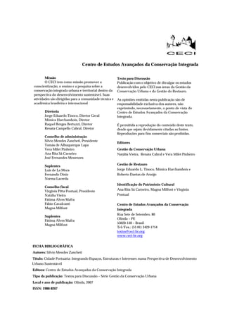 Centro de Estudos Avançados da Conservação Integrada
Missão
O CECI tem como missão promover a
conscientização, o ensino e a pesquisa sobre a
conservação integrada urbana e territorial dentro da
perspectiva do desenvolvimento sustentável. Suas
atividades são dirigidas para a comunidade técnica e
acadêmica brasileira e internacional
Diretoria
Jorge Eduardo Tinoco, Diretor Geral
Mônica Harchambois, Diretor
Raquel Borges Bertuzzi, Diretor
Renata Campello Cabral, Diretor
Conselho de administração
Silvio Mendes Zancheti, Presidente
Tomás de Albuquerque Lapa
Vera Milet Pinheiro
Ana Rita Sá Carneiro
José Fernandes Menenzes
Suplentes
Luis de La Mora
Fernando Diniz
Norma Lacerda
Conselho fiscal
Virginia Pitta Pontual, Presidente
Natália Vieira
Fátima Alves Mafra
Fábio Cavalcanti
Magna Milfont
Suplentes
Fátima Alves Mafra
Magna Milfont
Texto para Discussão
Publicação com o objetivo de divulgar os estudos
desenvolvidos pelo CECI nas áreas da Gestão da
Conservação Urbana e da Gestão do Restauro.
As opiniões emitidas nesta publicação são de
responsabilidade exclusiva dos autores, não
exprimindo, necessariamente, o ponto de vista do
Centro de Estudos Avançados da Conservação
Integrada.
É permitida a reprodução do conteúdo deste texto,
desde que sejam devidamente citadas as fontes.
Reproduções para fins comerciais são proibidas.
Editores
Gestão da Conservação Urbana
Natália Vieira, Renata Cabral e Vera Milet Pinheiro
Gestão de Restauro
Jorge Eduardo L. Tinoco, Mônica Harchambois e
Roberto Dantas de Araújo
Identificação do Patrimônio Cultural
Ana Rita Sá Carneiro, Magna Milfont e Virginia
Pontual
Centro de Estudos Avançados da Conservação
Integrada
Rua Sete de Setembro, 80
Olinda – PE
53020-130 – Brasil
Tel/Fax.: (55 81) 3429-1754
textos@ceci-br.org
www.ceci-br.org
FICHA BIBLIOGRÁFICA
Autores: Sílvio Mendes Zancheti
Título: Cidade Portuária: Integrando Espaços, Estruturas e Interesses numa Perspectiva de Desenvolvimento
Urbano Sustentável
Editora: Centro de Estudos Avançados da Conservação Integrada
Tipo da publicação: Textos para Discussão – Série Gestão da Conservação Urbana
Local e ano de publicação: Olinda, 2007
ISSN: 1980-8267
 