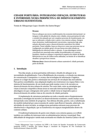 CECI – TEXTOS PARA DISCUSSÃO N. 4
SÉRIE GESTÃO DA CONSERVAÇÃO URBANA
1
CIDADE PORTUÁRIA: INTEGRANDO ESPAÇOS, ESTRUTURAS
E INTERESSES NUMA PERSPECTIVA DE DESENVOLVIMENTO
URBANO SUSTENTÁVEL
Tomás de Albuquerque Lapa e Jennifer dos Santos Borges∗
Resumo
Para se adequar aos novos condicionantes da economia internacional e se
integrar à rede global de relações entre cidades, áreas portuárias de todo
o mundo têm passado por um complexo processo de transformação, em
que se sobressai a relação entre o porto e seu entorno urbano. Integrar
esses elementos, tradicionalmente concorrentes, representa hoje uma
solução alternativa para o desenvolvimento sustentável da cidade
portuária. Neste trabalho, busca-se descrever como esse processo tem se
configurado em âmbito geral e de que forma tem sido tratado na
bibliografia de referência sobre o assunto. A essa abordagem teórico-
conceitual será associada uma análise da problemática no contexto
brasileiro, dando-se enfoque à experiência empírica da cidade de Recife.
Referências ao caso de Lisboa serão utilizadas, no intuito de se identificar
desafios e perspectivas comuns.
Palavras chave: desenvolvimento urbano sustentável, cidade portuária,
porto do Recife.
1. Introdução
Nos dias atuais, as áreas portuárias enfrentam o desafio de adequar-se às
necessidades da globalização. Com a flexibilização da economia, a evolução nos sistemas
de comunicação e transportes e o avanço das tecnologias de informação e logística,
passou-se a exigir dos portos a otimização nos serviços de circulação das mercadorias.
Para portos consolidados, essa adaptação implica em reestruturar seu espaço físico e seu
sistema de funcionamento, de um modo que pode muitas vezes ir de encontro ao
desenvolvimento da área urbana de entorno. Por outro lado, entre as estratégias que
visam à inserção competitiva dessas áreas no mercado internacional figura uma
abordagem em que a integração entre porto e cidade torna-se imperativa para o
desenvolvimento de ambos: trata-se do conceito de cidade portuária.
A implantação de estruturas portuárias em todo o mundo esteve freqüentemente
associada a estratégias de incentivo ao desenvolvimento econômico, sendo muitas vezes
interpretada como símbolo de progresso. Nas últimas décadas, porém, com a substituição
do modelo industrial por uma economia de caráter mais flexível, baseada, sobretudo, em
atividades do setor terciário, as antigas áreas portuárias entraram num processo de
obsolescência e degradação, que as transformou em espaços marginalizados dentro do
contexto urbano.
O tradicional isolamento do porto com relação a seu entorno passou a se refletir
também em conflitos de interesses entre as administrações interna e municipal. Essa
dificuldade de integração é ainda mais acentuada em cidades da América Latina e do sul
∗
Tomás Albuquerque Lapa é professor da UFPE e do Centro de Estudos Avançados da Conservação
Integrada (CECI) e Jennifer dos Santos Borges é estudante do Programa de Pós Graduação em
Desenvolvimento Urbano da UFPE.
 