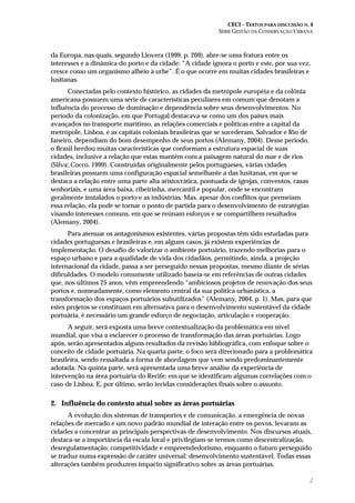 CECI – TEXTOS PARA DISCUSSÃO N. 4
SÉRIE GESTÃO DA CONSERVAÇÃO URBANA
2
da Europa, nas quais, segundo Llovera (1999, p. 209), abre-se uma fratura entre os
interesses e a dinâmica do porto e da cidade: “A cidade ignora o porto e este, por sua vez,
cresce como um organismo alheio à urbe”. É o que ocorre em muitas cidades brasileiras e
lusitanas.
Conectadas pelo contexto histórico, as cidades da metrópole européia e da colônia
americana possuem uma série de características peculiares em comum que denotam a
influência do processo de dominação e dependência sobre seus desenvolvimentos. No
período da colonização, em que Portugal destacava-se como um dos países mais
avançados no transporte marítimo, as relações comerciais e políticas entre a capital da
metrópole, Lisboa, e as capitais coloniais brasileiras que se sucederam, Salvador e Rio de
Janeiro, dependiam do bom desempenho de seus portos (Alemany, 2004). Desse período,
o Brasil herdou muitas características que conformam a estrutura espacial de suas
cidades, inclusive a relação que estas mantêm com a paisagem natural do mar e de rios
(Silva; Cocco, 1999). Construídas originalmente pelos portugueses, várias cidades
brasileiras possuem uma configuração espacial semelhante a das lusitanas, em que se
destaca a relação entre uma parte alta aristocrática, pontuada de igrejas, conventos, casas
senhoriais, e uma área baixa, ribeirinha, mercantil e popular, onde se encontram
geralmente instalados o porto e as indústrias. Mas, apesar dos conflitos que permeiam
essa relação, ela pode se tornar o ponto de partida para o desenvolvimento de estratégias
visando interesses comuns, em que se reúnam esforços e se compartilhem resultados
(Alemany, 2004).
Para atenuar os antagonismos existentes, várias propostas têm sido estudadas para
cidades portuguesas e brasileiras e, em alguns casos, já existem experiências de
implementação. O desafio de valorizar o ambiente portuário, trazendo melhorias para o
espaço urbano e para a qualidade de vida dos cidadãos, permitindo, ainda, a projeção
internacional da cidade, passa a ser perseguido nessas propostas, mesmo diante de sérias
dificuldades. O modelo comumente utilizado baseia-se em referências de outras cidades
que, nos últimos 25 anos, vêm empreendendo “ambiciosos projetos de renovação dos seus
portos e, nomeadamente, como elemento central da sua política urbanística, a
transformação dos espaços portuários subutilizados” (Alemany, 2004, p. 1). Mas, para que
estes projetos se constituam em alternativa para o desenvolvimento sustentável da cidade
portuária, é necessário um grande esforço de negociação, articulação e cooperação.
A seguir, será exposta uma breve contextualização da problemática em nível
mundial, que visa a esclarecer o processo de transformação das áreas portuárias. Logo
após, serão apresentados alguns resultados da revisão bibliográfica, com enfoque sobre o
conceito de cidade portuária. Na quarta parte, o foco será direcionado para a problemática
brasileira, sendo ressaltada a forma de abordagem que vem sendo predominantemente
adotada. Na quinta parte, será apresentada uma breve análise da experiência de
intervenção na área portuária do Recife; em que se identificam algumas correlações com o
caso de Lisboa. E, por último, serão tecidas considerações finais sobre o assunto.
2. Influência do contexto atual sobre as áreas portuárias
A evolução dos sistemas de transportes e de comunicação, a emergência de novas
relações de mercado e um novo padrão mundial de interação entre os povos, levaram as
cidades a concentrar as principais perspectivas de desenvolvimento. Nos discursos atuais,
destaca-se a importância da escala local e privilegiam-se termos como descentralização,
desregulamentação, competitividade e empreendedorismo, enquanto o futuro perseguido
se traduz numa expressão de caráter universal: desenvolvimento sustentável. Todas essas
alterações também produzem impacto significativo sobre as áreas portuárias.
 