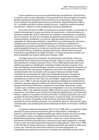 CECI – TEXTOS PARA DISCUSSÃO N. 4
SÉRIE GESTÃO DA CONSERVAÇÃO URBANA
3
Numa conjuntura em que se preza pela diminuição das distâncias e das barreiras e
se valoriza cada vez mais a integração, as áreas portuárias de diversos lugares do mundo
ganham importância estratégica, desenvolvendo novas competências e despontando
como localizações de grande potencial para investimentos. Segundo Baudouin (1999, p.
31), “as cidades-portuárias na plena acepção do termo – cidades do comércio marítimo
internacional – impõem-se como protagonistas centrais da globalização”.
De acordo com Llovera (1999), as mudanças na economia mundial, o crescimento do
comércio internacional, o avanço nas técnicas de comunicação e o desenvolvimento do
transporte multimodal, onde se sobressaem os contêineres, impulsionaram o surgimento
de novas funções e de uma nova concepção do papel das áreas portuárias e de suas áreas
urbanas próximas. Atualmente, os navios de carga demandam portos mais bem
equipados, de calados mais profundos e mais eficientes no armazenamento, manuseio e
transporte das mercadorias, que são depositadas em contêineres, facilitando sua
manipulação em grandes quantidades. O processo de conteinerização fez com que a
posição geográfica do porto em relação aos mercados não mais representasse um fator de
concorrência decisivo. Atualmente, ganham importância a eficácia interna do porto,
relacionada à capacidade de circulação de fluxos, e a eficácia do sistema territorial, com
base na qualidade das relações cidade-porto (Seassaro, 1999).
Os antigos portos da era industrial, de administração centralizada e ênfase na
dinamização da circulação de mercadorias dão lugar, nesse novo processo, ao modelo
pós-industrial de concepção dos portos. Silva e Cocco (1999) apontam para dois novos
padrões que podem ser identificados. O primeiro modelo caracteriza os portos vistos
como elos logísticos desterritorializados, inseridos em uma cadeia logística setorizada. Ou
seja, são portos tidos como pontos de ligação de uma rede de circulação de produtos de
um determinado setor do mercado, entre os quais se forma um corredor de alta
velocidade de movimentação de cargas. São os chamados hub ports. Exemplos de
construção de hub ports fora das áreas de localização das tradicionais atividades
portuárias são os casos de Gioia Tauro (no sul da Itália) e Algeciras (no sul da Espanha)
(Silva; Cocco, 1999). A esse tipo de porto são associadas estratégias de restabelecimento
econômico, pautadas apenas na melhoria da eficácia interna, sendo seus mecanismos de
atuação relativamente indiferentes à existência de uma cidade. Dessa forma, o porto
“mantém com o território somente relações de contigüidade (e, às vezes, de dominação)”
(Seassaro, 1999, p. 135). Segundo Seassaro (1999), esse tipo de porto é mais frágil frente à
concorrência, na medida em que ele pode ser facilmente substituído por outro ainda mais
eficiente, moderno e competitivo em termos de tarifas. No Brasil, poderíamos citar como
exemplos de hub ports (embora em escala menor), os portos de Suape, em Pernambuco,
de Pecem, no Ceará e de Sepetiba, no Rio de Janeiro, que foram instalados em áreas
afastadas dos centros urbanos principais, com o intuito de absorver a demanda de cargas
conteinerizadas, não atendida pelos portos tradicionais do Recife, de Fortaleza e do Rio de
Janeiro).
O segundo modelo mencionado por Silva e Cocco (1999) refere-se à noção de cidade
portuária, na qual a inserção territorial do porto no meio urbano é enfatizada, em
particular, pela relação de complementaridade que a infra-estrutura tem com sua cidade.
Nesse modelo, o porto é vinculado ao planejamento de um território que inclui a
hinterlândia mais próxima. Segundo os autores, “neste caso, o porto funciona como
instrumento de desenvolvimento local e caracteriza-se por seguir exatamente o caminho
inverso ao que está sendo traçado pelos hub ports de última geração” (Silva; Cocco, 1999,
p. 20). Este tipo de relação entre porto e cidade gera benefícios para ambos os lados; para
o porto, que “encontra nas redes sociais urbanas os recursos empresariais e as
competências para aprimorar seus serviços (e otimizar sua capacidade de gerar valor e
 