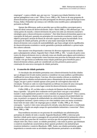 CECI – TEXTOS PARA DISCUSSÃO N. 4
SÉRIE GESTÃO DA CONSERVAÇÃO URBANA
4
empregos)”, e para a cidade, que, por sua vez, “recupera sua relação histórica (e não
apenas paisagística) com o mar” (Silva; Cocco, 1999, p. 20). Trata-se de uma proposta de
desenvolvimento portuário que tem sido perseguida em diversos países da Europa (como
França, Itália e Holanda) e já começa a ser referida como modelo para o planejamento
portuário no Brasil.
Apesar das diferenças, pode-se perceber que os dois modelos convergem para a
busca do ideal comum de desenvolvimento. Starr e Slack (1999, p. 195) afirmam que “em
várias partes do mundo, o desenvolvimento do porto tem sido um elemento essencial e
estratégico para o desenvolvimento econômico”. Este ideal desenvolvimentista aparece na
concepção de hub port, pautado em princípios de crescimento econômico, tendo como
objetivo principal a atração de fluxos de mercado capazes de gerar lucratividade. Já na
concepção de cidade portuária, percebe-se uma maior associação do ideal de
desenvolvimento com a noção de sustentabilidade, que busca atingir níveis equilibrados
de desenvolvimento econômico e social, garantida a proteção ambiental e a preservação
dos valores culturais.
Esse assunto vem despertando o interesse de diversos segmentos sociais voltados
para o planejamento urbano. Segundo Starr e Slack (1999, p. 195), “a noção de porto como
centro do desenvolvimento tem se colocado como um desafio para alguns universitários e
planejadores”. Assim, compreender como funciona esse processo de interação entre porto
e cidade e de que forma as melhorias nessa relação poderiam gerar benefícios para o
desenvolvimento urbano, pode ser considerado um dos primeiros passos para a
construção de uma nova concepção de cidade portuária.
3. O conceito de cidade portuária
A vinculação das atividades portuárias com o desenvolvimento local das cidades
que as abrigam tem levado muitos autores a considerar em suas análises a problemática
conflitual em torno dessa relação. Com isso, diversos estudos criticam os modelos de
gestão portuária voltados exclusivamente para a dinamização da movimentação de
cargas, em que o porto é tratado apenas como ponto de convergência das rotas de
circulação. Tornam-se cada vez mais freqüentes as defesas em nome de uma concepção
flexível, que coloca o porto como lugar central do desenvolvimento econômico.
Collin (1999, p. 47), ao falar sobre a evolução do Estatuto dos Portos na Europa,
lança a questão: “um porto deve realmente servir para fazer com que a mercadoria
transite o mais rapidamente possível e com o mínimo de pessoal possível?”. Para a autora,
começam a despontar relações mais construtivas entre os espaços de produtividade (no
caso, os portos) e os espaços de solidariedade (as coletividades locais). “De instrumento
do transporte nacional, o porto começa a ser visto também como um motor econômico
local, fonte de mais-valia e de empregos para a cidade” (Collin, 1999, p. 47). Nessa
concepção, “o porto é visto como uma porta de entrada, uma abertura para a constituição
de negócios, criando um amplo campo de oportunidades industriais e comerciais” (Starr;
Slack, 1999, p. 198).
Essa tendência encontra-se em processo de consolidação nas administrações
portuárias de cidades de todo o mundo. Segundo Baudouin (1999), o interesse pela
interface cidade-porto marca a passagem de um período industrial de isolamento entre os
atores sociais para uma fase de comércio e serviços que dá um papel determinante à
relação entre eles. Para o autor, as cidades portuárias, e não mais os portos, que dominam
o comércio mundial são características desse aparato produtivo não industrial por
reunirem indústria e comércio (Baudouin, 1999). Assim, nas cidades portuárias, ganha
importância a conexão entre as atividades especificamente portuárias e as atividades
 