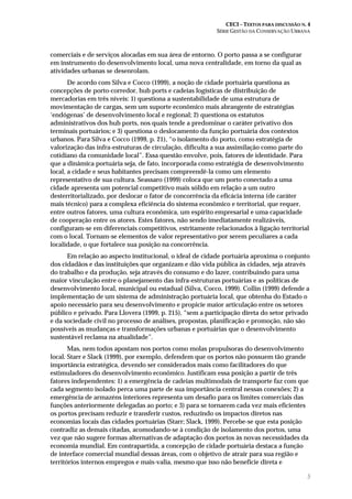 CECI – TEXTOS PARA DISCUSSÃO N. 4
SÉRIE GESTÃO DA CONSERVAÇÃO URBANA
5
comerciais e de serviços alocadas em sua área de entorno. O porto passa a se configurar
em instrumento do desenvolvimento local, uma nova centralidade, em torno da qual as
atividades urbanas se desenrolam.
De acordo com Silva e Cocco (1999), a noção de cidade portuária questiona as
concepções de porto-corredor, hub ports e cadeias logísticas de distribuição de
mercadorias em três níveis: 1) questiona a sustentabilidade de uma estrutura de
movimentação de cargas, sem um suporte econômico mais abrangente de estratégias
‘endógenas’ de desenvolvimento local e regional; 2) questiona os estatutos
administrativos dos hub ports, nos quais tende a predominar o caráter privativo dos
terminais portuários; e 3) questiona o deslocamento da função portuária dos contextos
urbanos. Para Silva e Cocco (1999, p. 21), “o isolamento do porto, como estratégia de
valorização das infra-estruturas de circulação, dificulta a sua assimilação como parte do
cotidiano da comunidade local”. Essa questão envolve, pois, fatores de identidade. Para
que a dinâmica portuária seja, de fato, incorporada como estratégia de desenvolvimento
local, a cidade e seus habitantes precisam compreendê-la como um elemento
representativo de sua cultura. Seassaro (1999) coloca que um porto conectado a uma
cidade apresenta um potencial competitivo mais sólido em relação a um outro
desterritorializado, por deslocar o fator de concorrência da eficácia interna (de caráter
mais técnico) para a complexa eficiência do sistema econômico e territorial, que requer,
entre outros fatores, uma cultura econômica, um espírito empresarial e uma capacidade
de cooperação entre os atores. Estes fatores, não sendo imediatamente realizáveis,
configuram-se em diferenciais competitivos, estritamente relacionados à ligação territorial
com o local. Tornam-se elementos de valor representativo por serem peculiares a cada
localidade, o que fortalece sua posição na concorrência.
Em relação ao aspecto institucional, o ideal de cidade portuária aproxima o conjunto
dos cidadãos e das instituições que organizam e dão vida pública às cidades, seja através
do trabalho e da produção, seja através do consumo e do lazer, contribuindo para uma
maior vinculação entre o planejamento das infra-estruturas portuárias e as políticas de
desenvolvimento local, municipal ou estadual (Silva, Cocco, 1999). Collin (1999) defende a
implementação de um sistema de administração portuária local, que obtenha do Estado o
apoio necessário para seu desenvolvimento e propicie maior articulação entre os setores
público e privado. Para Llovera (1999, p. 215), “sem a participação direta do setor privado
e da sociedade civil no processo de análises, propostas, planificação e promoção, não são
possíveis as mudanças e transformações urbanas e portuárias que o desenvolvimento
sustentável reclama na atualidade”.
Mas, nem todos apostam nos portos como molas propulsoras do desenvolvimento
local. Starr e Slack (1999), por exemplo, defendem que os portos não possuem tão grande
importância estratégica, devendo ser considerados mais como facilitadores do que
estimuladores do desenvolvimento econômico. Justificam essa posição a partir de três
fatores independentes: 1) a emergência de cadeias multimodais de transporte faz com que
cada segmento isolado perca uma parte de sua importância central nessas conexões; 2) a
emergência de armazéns interiores representa um desafio para os limites comerciais das
funções anteriormente delegadas ao porto; e 3) para se tornarem cada vez mais eficientes
os portos precisam reduzir e transferir custos, reduzindo os impactos diretos nas
economias locais das cidades portuárias (Starr; Slack, 1999). Percebe-se que esta posição
contradiz as demais citadas, acomodando-se à condição de isolamento dos portos, uma
vez que não sugere formas alternativas de adaptação dos portos às novas necessidades da
economia mundial. Em contrapartida, a concepção de cidade portuária destaca a função
de interface comercial mundial dessas áreas, com o objetivo de atrair para sua região e
territórios internos empregos e mais-valia, mesmo que isso não beneficie direta e
 