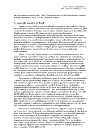 CECI – TEXTOS PARA DISCUSSÃO N. 4
SÉRIE GESTÃO DA CONSERVAÇÃO URBANA
6
exclusivamente a cidade (Collin, 1999). Abandona-se um modelo ultrapassado, visando a
uma situação em que porto e cidade colaborem entre si.
4. A questão portuária no Brasil
Apesar da importância que os portos brasileiros possuem na conexão das cidades
litorâneas com o comércio internacional e na estruturação urbana dessas cidades, no geral,
a inserção de estruturas portuárias no meio urbano brasileiro é permeada de conflitos. No
Brasil, observa-se que a problemática portuária possui uma abordagem
predominantemente direcionada para o desenvolvimento da movimentação de cargas,
numa ótica operacional voltada para questões administrativas e institucionais. Destacam-
se preocupações com a modernização dos portos, o desenvolvimento tecnológico e a
adaptação das infra-estruturas existentes às demandas do mercado atual. Mas, mesmo de
forma incipiente, é possível visualizar novas perspectivas de integração entre cidades e
portos. A noção de cidade portuária começa a ganhar lugar no discurso teórico, apesar de
ainda refletir-se pouco nas experiências de intervenção em áreas portuárias já
implementadas.
Silva e Cocco (1999), ao descreverem o modelo industrial de administração dos
portos no Brasil, caracterizam-no por uma gestão e uma administração centralizadas,
apoiadas num órgão governamental “autônomo” com relação às instituições locais. Por
isso, apesar de o “porto industrial” ter mantido uma localização próxima dos centros
metropolitanos relativamente desenvolvidos, “a relação de integração territorial com a
cidade sempre foi uma questão problemática e altamente conflitual” (Silva; Cocco, 1999,
p. 16). O fato de o porto ser visto, por um lado, apenas como um dispositivo tecnológico
de circulação de mercadorias e, por outro, como um intruso no desempenho da economia
urbana, gerou um fechamento dos canais políticos e institucionais que poderiam ter
estreitado os vínculos da gestão pública da cidade e do porto (Silva; Cocco, 1999).
Representando o Ministério dos Transportes do Brasil, por meio do artigo intitulado
“Desenho institucional e modelos de gestão portuária: o caso brasileiro”, Porto (1999, p.
227) enfatizou o aspecto físico dessa questão, ao afirmar que “nossos portos estão, na sua
maioria, encravados em centros urbanos, com deficiências de áreas e instalações,
impossibilitados de crescer em volume de atividade, agregando cargas industriais que
hoje sustentam os maiores portos do mundo”. Mas apesar dessas dificuldades, o autor
destaca no planejamento portuário brasileiro a Lei de Modernização dos Portos (n° 8.630,
25/02/1993), que dispõe sobre o regime jurídico de exploração dos portos e das
instalações portuárias, apontando para uma reestruturação da atividade baseada em
princípios de desregulamentação, descentralização e desfederalização. Para Porto (1999, p.
228), esta lei oferece oportunidade para que, “através da criação de um novo ambiente
portuário, competitivo e eficiente, o porto deixe de ser o vilão do sub-setor para ser a sua
face mais moderna, com o desenvolvimento do vínculo porto-cidade”.
Para tanto, o autor defende que os portos devam ampliar os serviços prestados à
carga e ao navio e gerar atividades correlatas, principalmente comerciais e de distribuição
física de mercadorias. “É dentro deste princípio de agregar ‘valor’ à atividade portuária
que se insere uma questão mais abrangente e complexa: a da promoção de um
desenvolvimento sustentável em seus ambientes” (Porto, 1999, p. 218). Citando a
importância do estreitamento das relações entre porto e cidade, Porto faz alusão ao
conceito de cidade portuária e afirma: “O porto do século XXI será um porto-cidade, ou
seja, um porto, cuja identidade está intimamente ligada ao seu ambiente geográfico e
sócio-econômico” (Porto, 1999, p. 219).
 