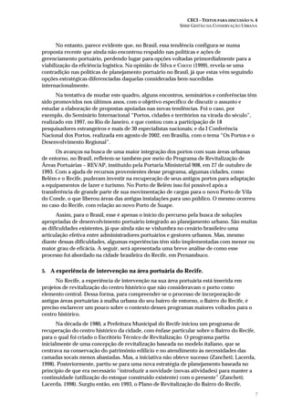 CECI – TEXTOS PARA DISCUSSÃO N. 4
SÉRIE GESTÃO DA CONSERVAÇÃO URBANA
7
No entanto, parece evidente que, no Brasil, essa tendência configura-se numa
proposta recente que ainda não encontrou respaldo nas políticas e ações de
gerenciamento portuário, perdendo lugar para opções voltadas primordialmente para a
viabilização da eficiência logística. Na opinião de Silva e Cocco (1999), revela-se uma
contradição nas políticas de planejamento portuário no Brasil, já que estas vêm seguindo
opções estratégicas diferenciadas daquelas consideradas bem-sucedidas
internacionalmente.
Na tentativa de mudar este quadro, alguns encontros, seminários e conferências têm
sido promovidos nos últimos anos, com o objetivo específico de discutir o assunto e
estudar a elaboração de propostas apoiadas nas novas tendências. Foi o caso, por
exemplo, do Seminário Internacional “Portos, cidades e territórios na virada do século”,
realizado em 1997, no Rio de Janeiro, e que contou com a participação de 18
pesquisadores estrangeiros e mais de 30 especialistas nacionais; e da I Conferência
Nacional dos Portos, realizada em agosto de 2002, em Brasília, com o tema “Os Portos e o
Desenvolvimento Regional”.
Os avanços na busca de uma maior integração dos portos com suas áreas urbanas
de entorno, no Brasil, refletem-se também por meio do Programa de Revitalização de
Áreas Portuárias – REVAP, instituído pela Portaria Ministerial 908, em 27 de outubro de
1993. Com a ajuda de recursos provenientes desse programa, algumas cidades, como
Belém e o Recife, puderam investir na recuperação de seus antigos portos para adaptação
a equipamentos de lazer e turismo. No Porto de Belém isso foi possível após a
transferência de grande parte de sua movimentação de cargas para o novo Porto de Vila
do Conde, o que liberou áreas das antigas instalações para uso público. O mesmo ocorreu
no caso do Recife, com relação ao novo Porto de Suape.
Assim, para o Brasil, esse é apenas o início do percurso pela busca de soluções
apropriadas de desenvolvimento portuário integrado ao planejamento urbano. São muitas
as dificuldades existentes, já que ainda não se vislumbra no cenário brasileiro uma
articulação efetiva entre administradores portuários e gestores urbanos. Mas, mesmo
diante dessas dificuldades, algumas experiências têm sido implementadas com menor ou
maior grau de eficácia. A seguir, será apresentada uma breve análise de como esse
processo foi abordado na cidade brasileira do Recife, em Pernambuco.
5. A experiência de intervenção na área portuária do Recife.
No Recife, a experiência de intervenção na sua área portuária está inserida em
projetos de revitalização do centro histórico que não consideravam o porto como
elemento central. Dessa forma, para compreender-se o processo de incorporação de
antigas áreas portuárias à malha urbana do seu bairro de entorno, o Bairro do Recife, é
preciso esclarecer um pouco sobre o contexto desses programas maiores voltados para o
centro histórico.
Na década de 1980, a Prefeitura Municipal do Recife iniciou um programa de
recuperação do centro histórico da cidade, com ênfase particular sobre o Bairro do Recife,
para o qual foi criado o Escritório Técnico de Revitalização. O programa partiu
inicialmente de uma concepção de revitalização baseada no modelo italiano, que se
centrava na conservação do patrimônio edilício e no atendimento às necessidades das
camadas socais menos abastadas. Mas, a iniciativa não obteve sucesso (Zancheti; Lacerda,
1998). Posteriormente, partiu-se para uma nova estratégia de planejamento baseada no
princípio de que era necessário “introduzir a novidade (novas atividades) para manter a
continuidade (utilização do estoque construído existente) com o presente” (Zancheti;
Lacerda, 1998). Surgiu então, em 1993, o Plano de Revitalização do Bairro do Recife,
 