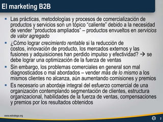 El marketing B2BLas prácticas, metodologías y procesos de comercialización de productos y servicios son un tópico “caliente” debido a la necesidad de vender “productos ampliados” – productos envueltos en servicios de valor agregado¿Cómo lograr crecimiento rentable si la reducción de costos, innovación de producto, los mercados externos y las fusiones y adquisiciones han perdido impulso y efectividad?  se debe lograr una optimización de la fuerza de ventasSin embargo, los problemas comerciales en general son mal diagnosticados o mal abordados – vender más de lo mismo a los mismos clientes no alcanza, aún aumentando comisiones y premiosEs necesario un abordaje integral del esfuerzo comercial de una organización contemplando segmentación de clientes, estructura organizacional, habilidades de la fuerza de ventas, compensaciones y premios por los resultados obtenidoswww.estratega.org2