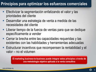 Principios para optimizar los esfuerzos comercialesEfectivizar la segmentación enfatizando el valor y las prioridades del clienteDesarrollar una estrategia de venta a medida de las necesidades del clienteLiberar tiempo de la fuerza de ventas para que se dedique específicamente a venderCerrar la brecha entre las capacidades requeridas y las existentes con las habilidades y herramientas adecuadasEstructurar incentivos que recompensen la rentabilidad y el valor – no el volumenwww.estratega.org3El marketing business-to-business puede integrar estos principios a través de una metodología objetiva aplicada a la venta consultiva
