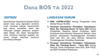 4
Dana Bantuan Operasional Sekolah (BOS)
adalah dana yang digunakan terutama
untuk mendanai belanja nonpersonalia
bagi satuan pendidikan dasar dan
menengah sebagai pelaksana program
wajib belajar dan dapat dimungkinkan
untuk mendanai beberapa kegiatan lain
sesuai dengan ketentuan peraturan
perundang-undangan.
DEFINISI
1. PMK 119/PMK.07/2021 tentang Pengelolaan Dana
Alokasi Khusus Nonfisik.
2. Persesjen Kementerian Pendidikan, Kebudayaan,
Riset, dan Teknologi Nomor 19 Tahun 2021 tentang
Pengelolaan Rekening Satuan Pendidikan dalam
Penyaluran Dana Bantuan Operasional Sekolah, Dana
Bantuan Operasional Penyelenggaraan Pendidikan
Anak Usia Dini, dan Dana Bantuan Operasional
Penyelenggaraan Pendidikan Kesetaraan
3. Persesjen Kementerian Pendidikan, Kebudayaan,
Riset, dan Teknologi Nomor .. Tahun 2021 tentang
Petunjuk Teknis Pengelolaan Dana BOS, BOP PAUD,
dan BOP Pendidikan Kesetaraan.
LANDASAN HUKUM
Dana BOS TA 2022
 