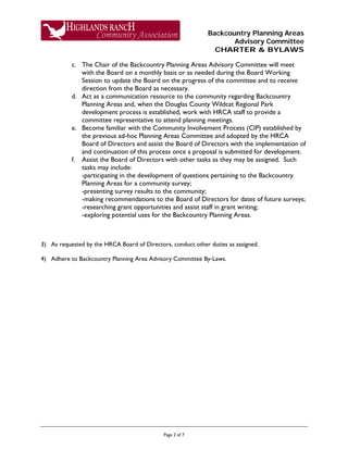Backcountry Planning Areas
Advisory Committee
CHARTER & BYLAWS
Page 2 of 7
c. The Chair of the Backcountry Planning Areas Advisory Committee will meet
with the Board on a monthly basis or as needed during the Board Working
Session to update the Board on the progress of the committee and to receive
direction from the Board as necessary.
d. Act as a communication resource to the community regarding Backcountry
Planning Areas and, when the Douglas County Wildcat Regional Park
development process is established, work with HRCA staff to provide a
committee representative to attend planning meetings.
e. Become familiar with the Community Involvement Process (CIP) established by
the previous ad-hoc Planning Areas Committee and adopted by the HRCA
Board of Directors and assist the Board of Directors with the implementation of
and continuation of this process once a proposal is submitted for development.
f. Assist the Board of Directors with other tasks as they may be assigned. Such
tasks may include:
-participating in the development of questions pertaining to the Backcountry
Planning Areas for a community survey;
-presenting survey results to the community;
-making recommendations to the Board of Directors for dates of future surveys;
-researching grant opportunities and assist staff in grant writing;
-exploring potential uses for the Backcountry Planning Areas.
3) As requested by the HRCA Board of Directors, conduct other duties as assigned.
4) Adhere to Backcountry Planning Area Advisory Committee By-Laws.
 