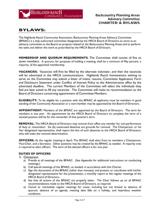 Backcountry Planning Areas
Advisory Committee
CHARTER & BYLAWS
Page 3 of 7
BYLAWS:
The Highlands Ranch Community Association, Backcountry Planning Areas Advisory Committee
(BPAAC) is a duly authorized committee designated by the HRCA Board of Directors to serve as an
advisory committee to the Board on projects related to the Backcountry Planning Areas and to perform
the tasks and deliver the work as prescribed by the HRCA Board of Directors.
MEMBERSHIP AND QUORUM REQUIREMENTS: The Committee shall consist of five to
seven members. A quorum, for purposes of holding a meeting, shall be a minimum of fifty percent, a
majority, of the appointed membership.
VACANCIES: Vacancies will first be filled by the alternate volunteer, and then the vacancies
will be advertised in the HRCA communications. Highlands Ranch homeowners wishing to
serve on the Committee may submit a letter of intent, resume, Committee Application Form
and Disclosure Statement under Conflict of Interest Policy to the Administrative office by the
advertised deadline. The current Members of the Committee will select the individuals they
feel are best suited to fill any vacancies. The Committee will make its recommendation to the
Board of Directors concerning appointment of Committee Members.
ELIGIBILITY: To be eligible for a position with the BPAAC all applicants must be members in good
standing of the Community Association or a non-member may be appointed by the Board of Directors.
APPOINTMENT: Members of the BPAAC are appointed by the Board of Directors. The term for
members is one year. An appointment by the HRCA Board of Directors to complete the term of a
vacated position will be for the remainder of that position’s term.
REMOVAL: The HRCA Board of Directors may remove from office any member for non-performance
of duty or misconduct. Six (6) unexcused absences are grounds for removal. The Chairperson, or his
/her designated representative, shall report the fact of such absences to the HRCA Board of Directors,
who will make the removal determination.
OFFICERS: At the regular meeting in April, The BPAAC shall elect from its members a Chairperson,
Vice-Chair, and a Secretary. Other positions may be created by the BPAAC as needed. A majority vote
is required to elect officers. The term of the elected officers is for one year.
DUTIES OF OFFICERS
1) Chairperson:
a) Preside at all meetings of the BPAAC. (See Appendix for additional instructions on conducting
meetings.)
b) Call special meetings of the BPAAC, as needed, in accordance with this Charter.
c) Sign the documents of the BPAAC (other than minutes), and present, or coordinate with his/her
designated representative for the presentation, a monthly report at the regular meetings of the
HRCA Board of Directors.
d) See that all actions of the BPAAC are properly taken. The Chair follows up on all BPAAC
recommendations made to the HRCA Board of Directors, as required.
e) Cancel or reschedule regular meetings for cause, including but not limited to absence of
quorum, absence of an agenda, meeting date falls on a holiday, and hazardous weather
conditions.
 
