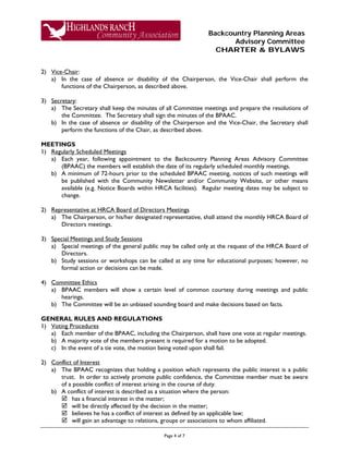 Backcountry Planning Areas
Advisory Committee
CHARTER & BYLAWS
Page 4 of 7
2) Vice-Chair:
a) In the case of absence or disability of the Chairperson, the Vice-Chair shall perform the
functions of the Chairperson, as described above.
3) Secretary:
a) The Secretary shall keep the minutes of all Committee meetings and prepare the resolutions of
the Committee. The Secretary shall sign the minutes of the BPAAC.
b) In the case of absence or disability of the Chairperson and the Vice-Chair, the Secretary shall
perform the functions of the Chair, as described above.
MEETINGS
1) Regularly Scheduled Meetings
a) Each year, following appointment to the Backcountry Planning Areas Advisory Committee
(BPAAC) the members will establish the date of its regularly scheduled monthly meetings.
b) A minimum of 72-hours prior to the scheduled BPAAC meeting, notices of such meetings will
be published with the Community Newsletter and/or Community Website, or other means
available (e.g. Notice Boards within HRCA facilities). Regular meeting dates may be subject to
change.
2) Representative at HRCA Board of Directors Meetings
a) The Chairperson, or his/her designated representative, shall attend the monthly HRCA Board of
Directors meetings.
3) Special Meetings and Study Sessions
a) Special meetings of the general public may be called only at the request of the HRCA Board of
Directors.
b) Study sessions or workshops can be called at any time for educational purposes; however, no
formal action or decisions can be made.
4) Committee Ethics
a) BPAAC members will show a certain level of common courtesy during meetings and public
hearings.
b) The Committee will be an unbiased sounding board and make decisions based on facts.
GENERAL RULES AND REGULATIONS
1) Voting Procedures
a) Each member of the BPAAC, including the Chairperson, shall have one vote at regular meetings.
b) A majority vote of the members present is required for a motion to be adopted.
c) In the event of a tie vote, the motion being voted upon shall fail.
2) Conflict of Interest
a) The BPAAC recognizes that holding a position which represents the public interest is a public
trust. In order to actively promote public confidence, the Committee member must be aware
of a possible conflict of interest arising in the course of duty.
b) A conflict of interest is described as a situation where the person:
 has a financial interest in the matter;
 will be directly affected by the decision in the matter;
 believes he has a conflict of interest as defined by an applicable law;
 will gain an advantage to relations, groups or associations to whom affiliated.
 