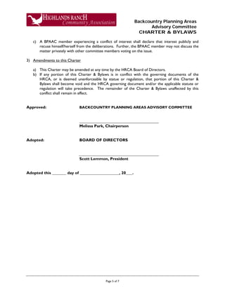Backcountry Planning Areas
Advisory Committee
CHARTER & BYLAWS
Page 5 of 7
c) A BPAAC member experiencing a conflict of interest shall declare that interest publicly and
recuse himself/herself from the deliberations. Further, the BPAAC member may not discuss the
matter privately with other committee members voting on the issue.
3) Amendments to this Charter
a) This Charter may be amended at any time by the HRCA Board of Directors.
b) If any portion of this Charter & Bylaws is in conflict with the governing documents of the
HRCA, or is deemed unenforceable by statue or regulation, that portion of this Charter &
Bylaws shall become void and the HRCA governing document and/or the applicable statute or
regulation will take precedence. The remainder of the Charter & Bylaws unaffected by this
conflict shall remain in effect.
Approved: BACKCOUNTRY PLANNING AREAS ADVISORY COMMITTEE
Melissa Park, Chairperson
Adopted: BOARD OF DIRECTORS
Scott Lemmon, President
Adopted this day of , 20 .
 