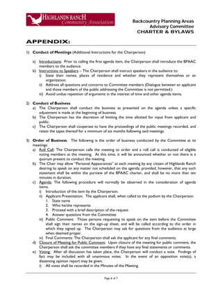 Backcountry Planning Areas
Advisory Committee
CHARTER & BYLAWS
Page 6 of 7
APPENDIX:
1) Conduct of Meetings (Additional Instructions for the Chairperson)
a) Introductions: Prior to calling the first agenda item, the Chairperson shall introduce the BPAAC
members to the audience.
b) Instructions to Speakers – The Chairperson shall instruct speakers in the audience to:
i) State their names, places of residence and whether they represent themselves or an
organization.
ii) Address all questions and concerns to Committee members (Dialogue between an applicant
and those members of the public addressing the Committee is not permitted.)
iii) Avoid undue repetition of arguments in the interest of time and other agenda items.
2) Conduct of Business
a) The Chairperson shall conduct the business as presented on the agenda unless a specific
adjustment is made at the beginning of business.
b) The Chairperson has the discretion of limiting the time allotted for input from applicant and
public.
c) The Chairperson shall cooperate to have the proceedings of the public meetings recorded, and
retain the tapes thereof for a minimum of six months following said meetings.
3) Order of Business. The following is the order of business conducted by the Committee at its
meetings:
a) Roll Call: The Chairperson calls the meeting to order and a roll call is conducted of eligible
voting members at the meeting. At this time, it will be announced whether or not there is a
quorum present to conduct the meeting.
b) The Chair may allow “Personal Appearances” at each meeting by any citizen of Highlands Ranch
desiring to speak on any matter not scheduled on the agenda; provided, however, that any such
statement shall be within the purview of the BPAAC charter, and shall be no more than ten
minutes in duration.
c) Agenda: The following procedure will normally be observed in the consideration of agenda
items.
i) Introduction of the item by the Chairperson.
ii) Applicant Presentation. The applicant shall, when called to the podium by the Chairperson:
1. State name
2. Who he/she represents
3. Proceed with a brief description of the request
4. Answer questions from the Committee
iii) Public Comment: Those persons requesting to speak on the item before the Committee
shall sign their names on the sign-up sheet, and will be called according to the order in
which they signed up. The Chairperson may ask for questions from the audience at large
when deemed proper.
iv) Final Comments: The Chairperson shall ask the applicant for any final comments.
d) Closure of Meeting for Public Comment: Upon closure of the meeting for public comment, the
Chairperson shall ask the committee members if they have any final statements or comments.
e) Voting: After all discussion has taken place, the Chairperson will conduct a vote. Findings of
fact may be included with all unanimous votes. In the event of an opposition vote(s), a
dissenting opinion report may be given.
i) All votes shall be recorded in the Minutes of the Meeting.
 
