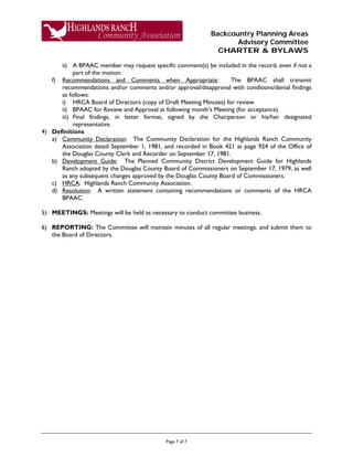 Backcountry Planning Areas
Advisory Committee
CHARTER & BYLAWS
Page 7 of 7
ii) A BPAAC member may request specific comment(s) be included in the record, even if not a
part of the motion.
f) Recommendations and Comments when Appropriate: The BPAAC shall transmit
recommendations and/or comments and/or approval/disapproval with conditions/denial findings
as follows:
i) HRCA Board of Directors (copy of Draft Meeting Minutes) for review.
ii) BPAAC for Review and Approval at following month’s Meeting (for acceptance).
iii) Final findings, in letter format, signed by the Chairperson or his/her designated
representative.
4) Definitions
a) Community Declaration: The Community Declaration for the Highlands Ranch Community
Association dated September 1, 1981, and recorded in Book 421 at page 924 of the Office of
the Douglas County Clerk and Recorder on September 17, 1981.
b) Development Guide: The Planned Community District Development Guide for Highlands
Ranch adopted by the Douglas County Board of Commissioners on September 17, 1979, as well
as any subsequent changes approved by the Douglas County Board of Commissioners.
c) HRCA: Highlands Ranch Community Association.
d) Resolution: A written statement containing recommendations or comments of the HRCA
BPAAC.
5) MEETINGS: Meetings will be held as necessary to conduct committee business.
6) REPORTING: The Committee will maintain minutes of all regular meetings, and submit them to
the Board of Directors.
 