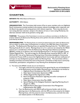 Backcountry Planning Areas
Advisory Committee
CHARTER & BYLAWS
Page 1 of 7
CHARTER:
REPORTS TO: HRCA Board of Directors.
AUTHORITY: HRCA Bylaws
ORGANIZATION: The Committee shall consist of five to seven members who are Highlands
Ranch homeowners (voting members) who possess relevant knowledge and/or expertise; and
the Board may appoint non-voting persons with relevant expertise. There may also be one
non-voting alternate volunteer, except in the absence of one or more voting Member(s), the
alternate volunteer shall not be granted a voting right.
PURPOSE: The purpose of the Committee is to serve as an advisory committee to the Board on
projects related to the Backcountry Planning Areas and to perform the tasks and deliver the work as
prescribed by the Board.
RESPONSIBILITIES: The Planning Areas are several pre-determined areas within the Backcountry
that are subject to specific types of developments as outlined in the 2000 Open Space Conservation
Area Plan. The Backcountry Planning Areas are specified Planning Areas A-J. The HRCA owns
Planning Areas B, D, E, F, and G. Planning Areas A, C, H, I, and J are not owned by the HRCA
and are not a consideration of this the Backcountry Planning Areas Advisory Committee
(BPAAC), except as an advisory role concerning Planning Area C, the future Douglas County
Wildcat Regional Park. The total acreage for the Planning Areas owned by HRCA is 499. In
2010 and 2011 the ad hoc Backcountry Planning Areas Committee developed a Community
Involvement Process (CIP) to ensure the Highlands Ranch Community will have notification of
and input on any development projects within the Planning Areas. This Committee will be a
standing committee and extend the work of the former committee to help ensure community
involvement, participation, and guidance in any Planning Area development projects.
1) The duties of the BPAAC include, but are not limited to:
a. Thoroughly understand the existing documents governing the use and development
of the Backcountry and the Subject Planning Areas, including but not limited to:
i. Highlands Ranch Development Plan (1979, as amended)
ii. Open Space Conservation Agreement (1988)
iii. Wildcat Regional Park Agreement (1996)
iv. Board of Directors Resolution regarding use and/or conveyance of
property (1998)
v. Open Space Conservation Area Plan (2000)
vi. Special Meeting of the Delegates Resolution regarding Planning Area A
(August 21, 2001)
vii. Highlands Ranch Open Space Conservation Area Management
Implementation Plan (2002)
b. Tour the Backcountry with HRCA staff and become familiar with all of the
planning areas in the Backcountry, with the 499 acres that comprise the Subject
Planning Areas, with the preserve areas in the Backcountry, and with the trails
and related systems in the Backcountry.
 