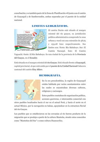 conurbación y es también parte de la Zona de Planificación #8 junto con el cantón
de Guayaquil y de Samborondón, ambas separadas por el puente de la unidad
nacional.
LIMITES GEOGRÁFICOS.
El cantón Durán está situado al margen
oriental del río guayas, su jurisdicción
política administrativa comprende la zona
urbana y rural con una extensión de 58,65
y 253,08 km2 respectivamente. Sus
límites son: Norte: Río Babahoyo. Sur: El
Cantón Naranjal. Este: El Cantón
Yaguachi. Oeste: El Río Babahoyo. Es una ciudad de la provincia de la Provincia
del Guayas, en el Ecuador.
Está situada en el margen oriental del río Guayas. Está situado frente a Guayaquil,
capital provincial, al que está unido por el puente de la Unidad Nacional Cabecera
cantonal del cantón Eloy Alfaro.
DEMOGRAFÍA.
En la era precolombina, la región de Guayaquil
estaba habitada por varios asentamientos entre
las cuales se encontraban diversas culturas,
religiones y cacicazgos.
Estos pueblos constaban de organización política,
acciones guerreras, e intercambio comercial con
otros pueblos localizados hacia el sur en el actual Perú, y hacia el norte en el
actual México, por la navegación en balsas, apoyándose en la estructura fluvial
del río Guayas.
Los pueblos que se establecieron en las cercanías al río fueron producto de la
migración que se produjo a partir de la cultura Manteña, siendo estos conocidos
como "Manteños del Sur" o como cultura Huancavilca.
 