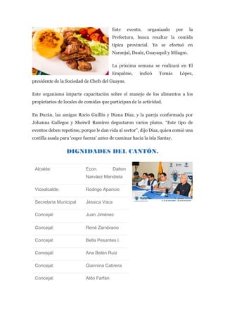 Este evento, organizado por la
Prefectura, busca resaltar la comida
típica provincial. Ya se efectuó en
Naranjal, Daule, Guayaquil y Milagro.
La próxima semana se realizará en El
Empalme, indicó Tomás López,
presidente de la Sociedad de Chefs del Guayas.
Este organismo imparte capacitación sobre el manejo de los alimentos a los
propietarios de locales de comidas que participan de la actividad.
En Durán, las amigas Rocío Guillín y Diana Díaz, y la pareja conformada por
Johanna Gallegos y Sherwil Ramírez degustaron varios platos. “Este tipo de
eventos deben repetirse, porque le dan vida al sector”, dijo Díaz, quien comió una
costilla asada para ‘coger fuerza’ antes de caminar hacia la isla Santay.
DIGNIDADES DEL CANTÓN.
Alcalde: Econ. Dalton
Narváez Mendieta
Vicealcalde: Rodrigo Aparicio
Secretaria Municipal Jéssica Vaca
Concejal: Juan Jiménez
Concejal: René Zambrano
Concejal: Bella Pesantes I.
Concejal: Ana Belén Ruiz
Concejal: Giannina Cabrera
Concejal: Aldo Farfán
 