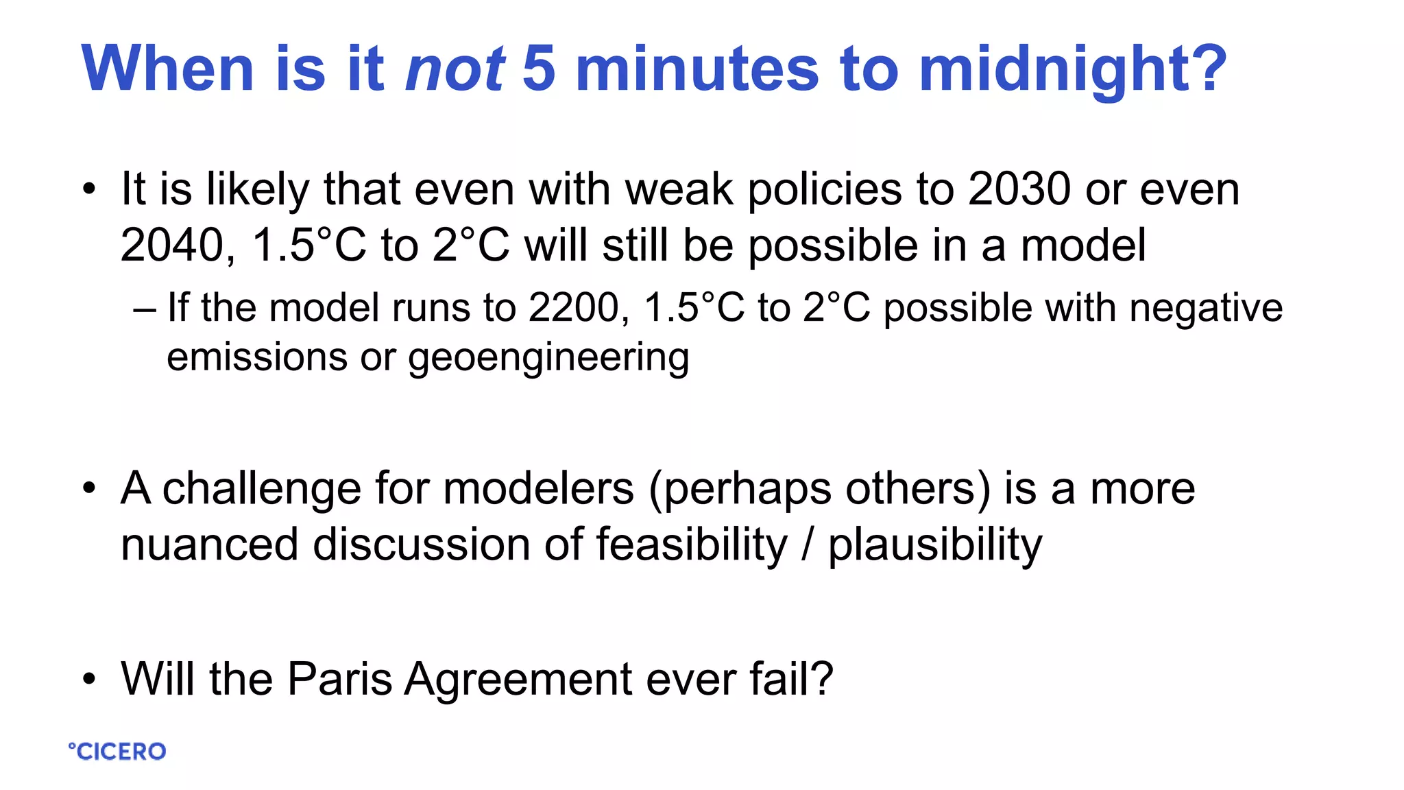 • It is likely that even with weak policies to 2030 or even
2040, 1.5°C to 2°C will still be possible in a model
– If the model runs to 2200, 1.5°C to 2°C possible with negative
emissions or geoengineering
• A challenge for modelers (perhaps others) is a more
nuanced discussion of feasibility / plausibility
• Will the Paris Agreement ever fail?
When is it not 5 minutes to midnight?
 