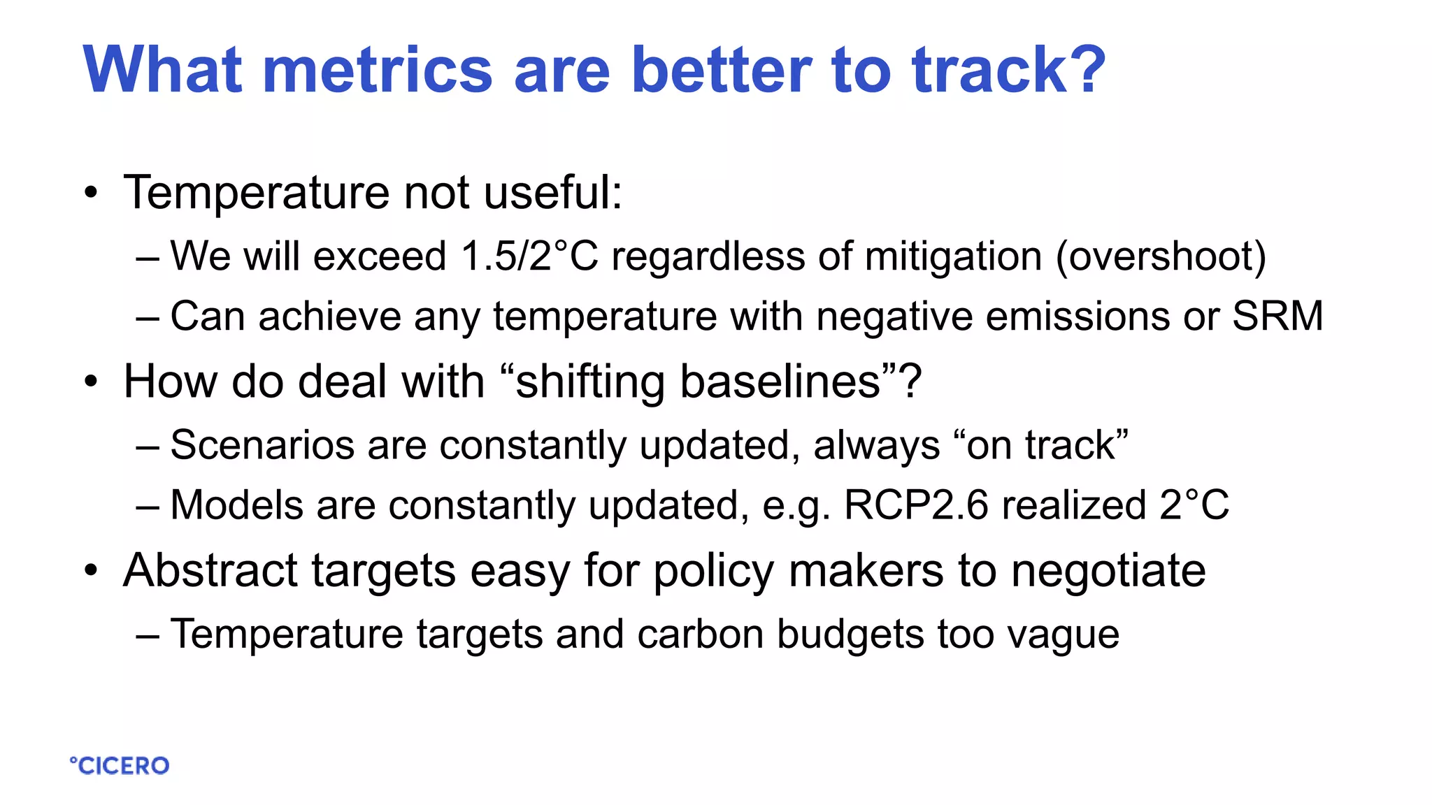 • Temperature not useful:
– We will exceed 1.5/2°C regardless of mitigation (overshoot)
– Can achieve any temperature with negative emissions or SRM
• How do deal with “shifting baselines”?
– Scenarios are constantly updated, always “on track”
– Models are constantly updated, e.g. RCP2.6 realized 2°C
• Abstract targets easy for policy makers to negotiate
– Temperature targets and carbon budgets too vague
What metrics are better to track?
 