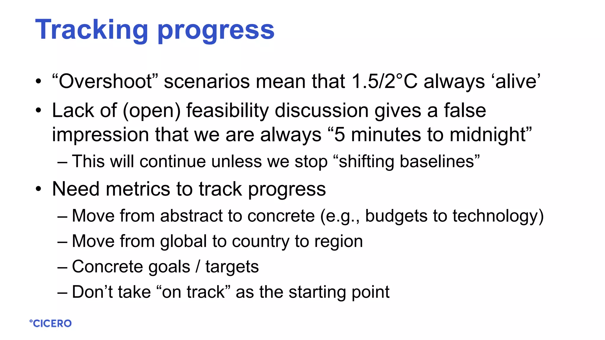 • “Overshoot” scenarios mean that 1.5/2°C always ‘alive’
• Lack of (open) feasibility discussion gives a false
impression that we are always “5 minutes to midnight”
– This will continue unless we stop “shifting baselines”
• Need metrics to track progress
– Move from abstract to concrete (e.g., budgets to technology)
– Move from global to country to region
– Concrete goals / targets
– Don’t take “on track” as the starting point
Tracking progress
 