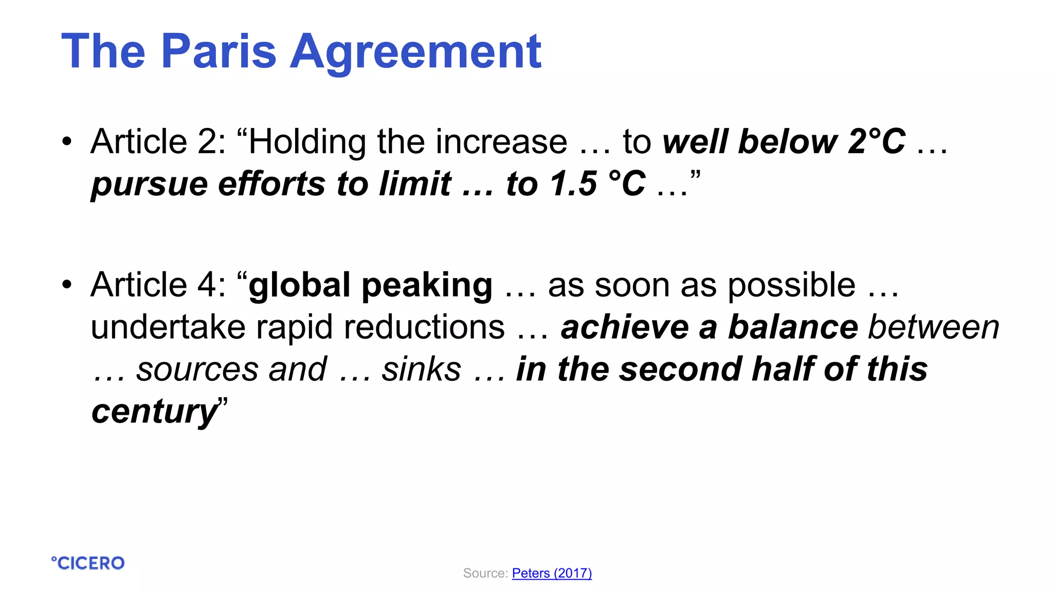 • Article 2: “Holding the increase … to well below 2°C …
pursue efforts to limit … to 1.5 °C …”
• Article 4: “global peaking … as soon as possible …
undertake rapid reductions … achieve a balance between
… sources and … sinks … in the second half of this
century”
The Paris Agreement
Source: Peters (2017)
 