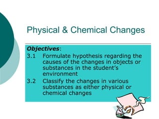 Physical & Chemical Changes
Objectives:
3.1 Formulate hypothesis regarding the
causes of the changes in objects or
substances in the student’s
environment
3.2 Classify the changes in various
substances as either physical or
chemical changes
 