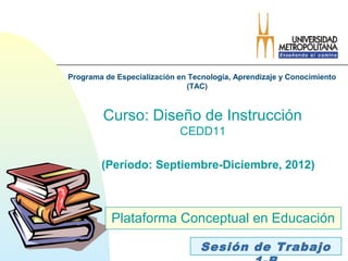 Programa de Especialización en Tecnología, Aprendizaje y Conocimiento
                              (TAC)



         Curso: Diseño de Instrucción
                            CEDD11

        (Período: Septiembre-Diciembre, 2012)



           Plataforma Conceptual en Educación

                                  Sesión de Trabajo
 