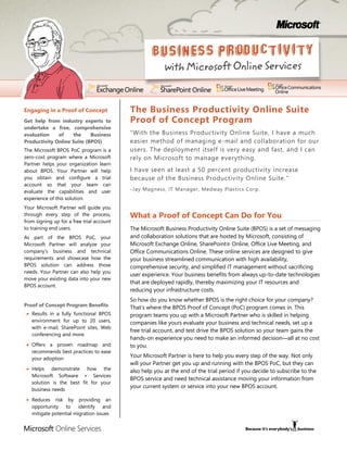 Engaging in a Proof of Concept             The Business Productivity Online Suite
Get help from industry experts to          Proof of Concept Program
undertake a free, comprehensive
evaluation    of    the     Business       “With the Business Productivity Online Suite, I have a much
Productivity Online Suite (BPOS)           easier method of managing e-mail and collaboration for our
The Microsoft BPOS PoC program is a        users. The deployment itself is very easy and fast, and I can
zero-cost program where a Microsoft        rely on Microsoft to manage everything .
Partner helps your organization learn
about BPOS. Your Partner will help         I have seen at least a 50 percent productivity increase
you obtain and configure a trial           because of the Business Productivity Online Suite. ”
account so that your team can
evaluate the capabilities and user         -Jay Magness, IT Manager, Medway Plastics Corp.
experience of this solution.
Your Microsoft Partner will guide you
through every step of the process,         What a Proof of Concept Can Do for You
from signing up for a free trial account
to training end users.                     The Microsoft Business Productivity Online Suite (BPOS) is a set of messaging
As part of the BPOS PoC, your              and collaboration solutions that are hosted by Microsoft, consisting of
Microsoft Partner will analyze your        Microsoft Exchange Online, SharePoint® Online, Office Live Meeting, and
company’s business and technical           Office Communications Online. These online services are designed to give
requirements and showcase how the          your business streamlined communication with high availability,
BPOS solution can address those            comprehensive security, and simplified IT management without sacrificing
needs. Your Partner can also help you
                                           user experience. Your business benefits from always up-to-date technologies
move your existing data into your new
                                           that are deployed rapidly, thereby maximizing your IT resources and
BPOS account.
                                           reducing your infrastructure costs.
                                           So how do you know whether BPOS is the right choice for your company?
Proof of Concept Program Benefits          That’s where the BPOS Proof of Concept (PoC) program comes in. This
   Results in a fully functional BPOS      program teams you up with a Microsoft Partner who is skilled in helping
   environment for up to 20 users,         companies like yours evaluate your business and technical needs, set up a
   with e-mail, SharePoint sites, Web
                                           free trial account, and test drive the BPOS solution so your team gains the
   conferencing and more
                                           hands-on experience you need to make an informed decision—all at no cost
   Offers a proven roadmap and             to you.
   recommends best practices to ease
   your adoption
                                           Your Microsoft Partner is here to help you every step of the way. Not only
                                           will your Partner get you up and running with the BPOS PoC, but they can
   Helps demonstrate how the               also help you at the end of the trial period if you decide to subscribe to the
   Microsoft Software + Services
                                           BPOS service and need technical assistance moving your information from
   solution is the best fit for your
                                           your current system or service into your new BPOS account.
   business needs

   Reduces risk by providing an
   opportunity to identify and
   mitigate potential migration issues
 