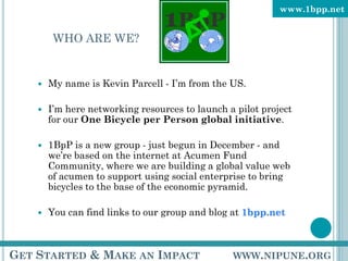 www.1bpp.net


         WHO ARE WE?


       My name is Kevin Parcell - I’m from the US.

       I’m here networking resources to launch a pilot project
        for our One Bicycle per Person global initiative.

       1BpP is a new group - just begun in December - and
        we’re based on the internet at Acumen Fund
        Community, where we are building a global value web
        of acumen to support using social enterprise to bring
        bicycles to the base of the economic pyramid.

       You can find links to our group and blog at 1bpp.net



GET STARTED & MAKE AN IMPACT                     WWW.NIPUNE.ORG
 