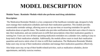 MODEL DESCRIPTION
Module Name: Reminder Module which also performs med drug calculations
Description:
The Medication Reminder Module is a key component of the healthcare reminder app, designed to help
users manage their medication schedules and track their medication quantities. This module provides
customizable reminder settings, allowing users to set up one-time or recurring reminders for specific
medication doses at specific times. The module also provides notifications that alert users when it's time to
take their medication, and can remind users to refill their prescriptions when their medication quantity is
running low. Users can view all their upcoming medication reminders on a calendar view, making it easy to
keep track of their medication schedule. Additionally, the module allows users to track their medication
quantities and receive alerts when it's time to refill their medication. The Medication Reminder Module
helps users stay on top of their medication schedules and manage their medication quantities effectively.
Also helps users stay on top of their health-related activities, such as medication schedules, doctor
appointments, and daily exercise routines.
 
