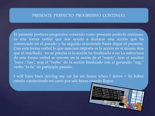 El presente perfecto progresivo conocido como presente perfecto continuo,
es una forma verbal que nos ayuda a destacar una acción que ha
comenzado en el pasado y ha seguido ocurriendo hasta llegar al presente.
Con esta forma verbal lo que más nos importa es la acción en si misma más
que el resultado, no se precisa si la acción ha finalizado o no La estructura
de esta forma verbal se resume en la unión de el "sujeto", mas el auxiliar
"have / has", mas el "verbo" de la acción finalizado con el gerundio “ing.“
verbo "to be" en participio pasado.
I will have been driving my car for six hours when I arrive = Yo habré
estado conduciendo mi carro por seis horas cuando llegue.
PRESENTE PERFECTO PROGRESIVO CONTINUO.
 