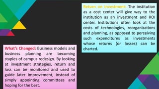 Return on Investment: The institution
as a cost center will give way to the
institution as an investment and ROI
center. Institutions often look at the
costs of technologies, reorganizations
and planning, as opposed to perceiving
such expenditures as investments
whose returns (or losses) can be
charted.What’s Changed: Business models and
business planning are becoming
staples of campus redesign. By looking
at investment strategies, return and
loss can be monitored and used to
guide later improvement, instead of
simply appointing committees and
hoping for the best.
 