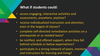 • access engaging, interactive activities and
assessments, anywhere, anytime?
• receive individualized instruction and attention,
even in the largest of classes?
• complete self-directed remediation activities on a
prerequisite or as needed basis?
• be notified, and offered support, when they fall
behind schedule or below expectations?
• participate in a strong network of peers, mentors,
and instructors for learning and living?
What if students could:
 