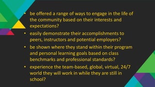 • be offered a range of ways to engage in the life of
the community based on their interests and
expectations?
• easily demonstrate their accomplishments to
peers, instructors and potential employers?
• be shown where they stand within their program
and personal learning goals based on class
benchmarks and professional standards?
• experience the team-based, global, virtual, 24/7
world they will work in while they are still in
school?
 